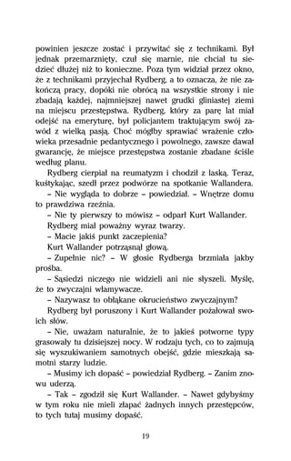 powinien jeszcze zostaĺ i przywitaĺ siĹ z technikami. Byű
jednak przemarzniĹty, czuű siĹ marnie, nie chciaű tu sie-
dzieĺ dűuŇej niŇ to konieczne. Poza tym widziaű przez okno,
Ňe z technikami przyjechaű Rydberg, a to oznacza, Ňe nie za-
koºczâ pracy, dopóki nie obrócâ na wszystkie strony i nie
zbadajâ kaŇdej, najmniejszej nawet grudki gliniastej ziemi
na miejscu przestĹpstwa. Rydberg, który za parĹ lat miaű
odejŔĺ na emeryturĹ, byű policjantem traktujâcym swój za-
wód z wielkâ pasjâ. Choĺ mógűby sprawiaĺ wraŇenie czűo-
wieka przesadnie pedantycznego i powolnego, zawsze dawaű
gwarancjĹ, Ňe miejsce przestĹpstwa zostanie zbadane ŔciŔle
wedűug planu.
    Rydberg cierpiaű na reumatyzm i chodziű z laskâ. Teraz,
kuŔtykajâc, szedű przez podwórze na spotkanie Wallandera.
    — Nie wyglâda to dobrze — powiedziaű. — WnĹtrze domu
to prawdziwa rzeÎnia.
    — Nie ty pierwszy to mówisz — odparű Kurt Wallander.
    Rydberg miaű powaŇny wyraz twarzy.
    — Macie jakiŔ punkt zaczepienia?
    Kurt Wallander potrzâsnâű gűowâ.
    — Zupeűnie nic? — W gűosie Rydberga brzmiaűa jakby
proŔba.
    — Sâsiedzi niczego nie widzieli ani nie sűyszeli. MyŔlĹ,
Ňe to zwyczajni wűamywacze.
    — Nazywasz to obűâkane okrucieºstwo zwyczajnym?
    Rydberg byű poruszony i Kurt Wallander poŇaűowaű swo-
ich sűów.
    — Nie, uwaŇam naturalnie, Ňe to jakieŔ potworne typy
grasowaűy tu dzisiejszej nocy. W rodzaju tych, co to zajmujâ
siĹ wyszukiwaniem samotnych obejŔĺ, gdzie mieszkajâ sa-
motni starzy ludzie.
    — Musimy ich dopaŔĺ — powiedziaű Rydberg. — Zanim zno-
wu uderzâ.
    — Tak — zgodziű siĹ Kurt Wallander. — Nawet gdybyŔmy
w tym roku nie mieli zűapaĺ Ňadnych innych przestĹpców,
to tych tutaj musimy dopaŔĺ.

                             19
 