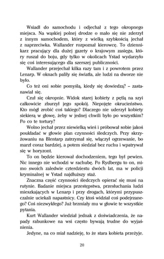 Wsiadű do samochodu i odjechaű z tego okropnego
miejsca. Na wâskiej polnej drodze o maűo siĹ nie zderzyű
z innym samochodem, który z wielkâ szybkoŔciâ jechaű
z naprzeciwka. Wallander rozpoznaű kierowcĹ. To dzienni-
karz pracujâcy dla duŇej gazety o krajowym zasiĹgu, któ-
ry ruszaű do boju, gdy tylko w okolicach Ystad wydarzyűo
siĹ coŔ interesujâcego dla szerszej publicznoŔci.
    Wallander przejechaű kilka razy tam i z powrotem przez
Lenarp. W oknach paliűy siĹ Ŕwiatűa, ale ludzi na dworze nie
byűo.
    Co teŇ oni sobie pomyŔlâ, kiedy siĹ dowiedzâ? — zasta-
nawiaű siĹ.
    Czuű siĹ okropnie. Widok starej kobiety z pĹtlâ na szyi
caűkowicie zburzyű jego spokój. NiepojĹte okrucieºstwo.
Kto mógű zrobiĺ coŔ takiego? Dlaczego nie uderzyű kobiety
siekierâ w gűowĹ, Ňeby w jednej chwili byűo po wszystkim?
Po co te tortury?
    Wolno jechaű przez niewielkâ wieŔ i próbowaű sobie jakoŔ
poukűadaĺ w gűowie plan czynnoŔci Ŕledczych. Przy skrzy-
Ňowaniu na Blentarp zatrzymaű siĹ, wűâczyű ogrzewanie, bo
marzű coraz bardziej, a potem siedziaű bez ruchu i wpatrywaű
siĹ w horyzont.
    To on bĹdzie kierowaű dochodzeniem, tego byű pewien.
Nic innego nie wchodzi w rachubĹ. Po Rydbergu to on, mi-
mo swoich zaledwie czterdziestu dwóch lat, ma w policji
kryminalnej w Ystad najdűuŇszy staŇ.
    Znaczna czĹŔĺ czynnoŔci Ŕledczych opieraĺ siĹ musi na
rutynie. Badanie miejsca przestĹpstwa, przesűuchania ludzi
mieszkajâcych w Lenarp i przy drogach, którymi przypusz-
czalnie uciekali napastnicy. Czy ktoŔ widziaű coŔ podejrzane-
go? CoŔ niezwykűego? JuŇ brzmiaűy mu w gűowie te wszystkie
pytania.
    Kurt Wallander wiedziaű jednak z doŔwiadczenia, Ňe na-
pady rabunkowe na wsi czĹsto bywajâ trudne do wyjaŔ-
nienia.
    Jedyne, na co miaű nadziejĹ, to Ňe stara kobieta przeŇyje.

                              20
 