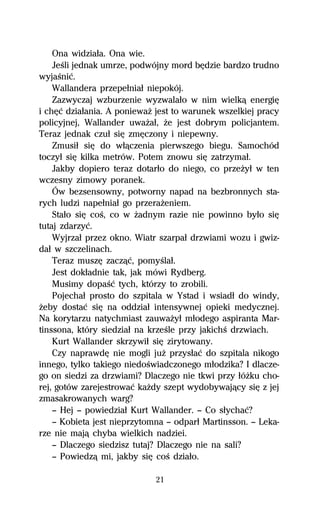 Ona widziaűa. Ona wie.
    JeŔli jednak umrze, podwójny mord bĹdzie bardzo trudno
wyjaŔniĺ.
    Wallandera przepeűniaű niepokój.
    Zazwyczaj wzburzenie wyzwalaűo w nim wielkâ energiĹ
i chĹĺ dziaűania. A poniewaŇ jest to warunek wszelkiej pracy
policyjnej, Wallander uwaŇaű, Ňe jest dobrym policjantem.
Teraz jednak czuű siĹ zmĹczony i niepewny.
    Zmusiű siĹ do wűâczenia pierwszego biegu. Samochód
toczyű siĹ kilka metrów. Potem znowu siĹ zatrzymaű.
    Jakby dopiero teraz dotarűo do niego, co przeŇyű w ten
wczesny zimowy poranek.
    Ów bezsensowny, potworny napad na bezbronnych sta-
rych ludzi napeűniaű go przeraŇeniem.
    Staűo siĹ coŔ, co w Ňadnym razie nie powinno byűo siĹ
tutaj zdarzyĺ.
    Wyjrzaű przez okno. Wiatr szarpaű drzwiami wozu i gwiz-
daű w szczelinach.
    Teraz muszĹ zaczâĺ, pomyŔlaű.
    Jest dokűadnie tak, jak mówi Rydberg.
    Musimy dopaŔĺ tych, którzy to zrobili.
    Pojechaű prosto do szpitala w Ystad i wsiadű do windy,
Ňeby dostaĺ siĹ na oddziaű intensywnej opieki medycznej.
Na korytarzu natychmiast zauwaŇyű műodego aspiranta Mar-
tinssona, który siedziaű na krzeŔle przy jakichŔ drzwiach.
    Kurt Wallander skrzywiű siĹ zirytowany.
    Czy naprawdĹ nie mogli juŇ przysűaĺ do szpitala nikogo
innego, tylko takiego niedoŔwiadczonego műodzika? I dlacze-
go on siedzi za drzwiami? Dlaczego nie tkwi przy űóŇku cho-
rej, gotów zarejestrowaĺ kaŇdy szept wydobywajâcy siĹ z jej
zmasakrowanych warg?
    — Hej — powiedziaű Kurt Wallander. — Co sűychaĺ?
    — Kobieta jest nieprzytomna — odparű Martinsson. — Leka-
rze nie majâ chyba wielkich nadziei.
    — Dlaczego siedzisz tutaj? Dlaczego nie na sali?
    — Powiedzâ mi, jakby siĹ coŔ dziaűo.

                             21
 