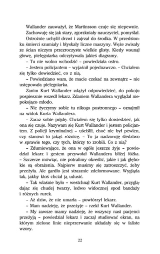 Wallander zauwaŇyű, Ňe Martinsson czuje siĹ niepewnie.
    ZachowujĹ siĹ jak stary, zgorzkniaűy nauczyciel, pomyŔlaű.
    OstroŇnie uchyliű drzwi i zajrzaű do Ŕrodka. W przedsion-
ku Ŕmierci szumiaűy i bűyskaűy liczne maszyny. WĹŇe zwisaűy
ze Ŕcian niczym przezroczyste wielkie glisty. Kiedy wsunâű
gűowĹ, pielĹgniarka odczytywaűa jakieŔ diagramy.
    — Tu nie wolno wchodziĺ — powiedziaűa ostro.
    — Jestem policjantem — wyjaŔniű pojednawczo. — Chciaűem
siĹ tylko dowiedzieĺ, co z niâ.
    — Powiedziano wam, Ňe macie czekaĺ na zewnâtrz — nie
ustĹpowaűa pielĹgniarka.
    Zanim Kurt Wallander zdâŇyű odpowiedzieĺ, do pokoju
pospiesznie wszedű lekarz. Zdaniem Wallandera wyglâdaű nie-
pokojâco műodo.
    — Nie Ňyczymy sobie tu nikogo postronnego — oznajmiű
na widok Kurta Wallandera.
    — Zaraz sobie pójdĹ. Chciaűem siĹ tylko dowiedzieĺ, jak
ona siĹ czuje. Nazywam siĹ Kurt Wallander i jestem policjan-
tem. Z policji kryminalnej — uŔciŔliű, choĺ nie byű pewien,
czy stanowi to jakâŔ róŇnicĹ. — To ja nadzorujĹ Ŕledztwo
w sprawie tego, czy tych, którzy to zrobili. Co z niâ?
    — Zdumiewajâce, Ňe ona w ogóle jeszcze Ňyje — powie-
dziaű lekarz i gestem przywoűaű Wallandera bliŇej űóŇka.
— Szczerze mówiâc, nie potrafimy okreŔliĺ, jakie i jak gűĹbo-
kie sâ obraŇenia. Najpierw musimy siĹ zatroszczyĺ, Ňeby
przeŇyűa. Ale gardűo jest strasznie zdeformowane. Wyglâda
tak, jakby ktoŔ chciaű jâ udusiĺ.
    — Tak wűaŔnie byűo — westchnâű Kurt Wallander, przyglâ-
dajâc siĹ chudej twarzy, ledwo widocznej spod bandaŇy
i róŇnych rurek.
    — AŇ dziw, Ňe nie umarűa — powtórzyű lekarz.
    — Mam nadziejĹ, Ňe przeŇyje — rzekű Kurt Wallander.
    — My zawsze mamy nadziejĹ, Ňe wszyscy nasi pacjenci
przeŇyjâ — powiedziaű lekarz i zaczâű studiowaĺ ekran, na
którym zielone linie nieprzerwanie ukűadaűy siĹ w faliste
wzory.

                              22
 