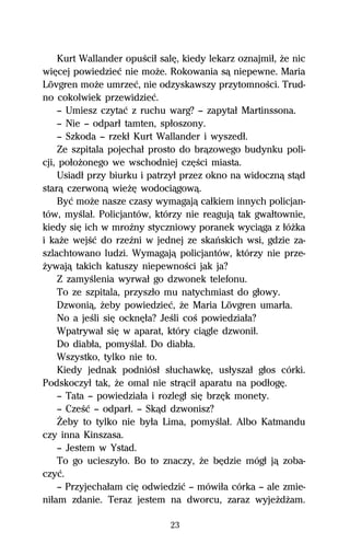 Kurt Wallander opuŔciű salĹ, kiedy lekarz oznajmiű, Ňe nic
wiĹcej powiedzieĺ nie moŇe. Rokowania sâ niepewne. Maria
Lövgren moŇe umrzeĺ, nie odzyskawszy przytomnoŔci. Trud-
no cokolwiek przewidzieĺ.
    — Umiesz czytaĺ z ruchu warg? — zapytaű Martinssona.
    — Nie — odparű tamten, spűoszony.
    — Szkoda — rzekű Kurt Wallander i wyszedű.
    Ze szpitala pojechaű prosto do brâzowego budynku poli-
cji, poűoŇonego we wschodniej czĹŔci miasta.
    Usiadű przy biurku i patrzyű przez okno na widocznâ stâd
starâ czerwonâ wieŇĹ wodociâgowâ.
    Byĺ moŇe nasze czasy wymagajâ caűkiem innych policjan-
tów, myŔlaű. Policjantów, którzy nie reagujâ tak gwaűtownie,
kiedy siĹ ich w mroÎny styczniowy poranek wyciâga z űóŇka
i kaŇe wejŔĺ do rzeÎni w jednej ze skaºskich wsi, gdzie za-
szlachtowano ludzi. Wymagajâ policjantów, którzy nie prze-
Ňywajâ takich katuszy niepewnoŔci jak ja?
    Z zamyŔlenia wyrwaű go dzwonek telefonu.
    To ze szpitala, przyszűo mu natychmiast do gűowy.
    Dzwoniâ, Ňeby powiedzieĺ, Ňe Maria Lövgren umarűa.
    No a jeŔli siĹ ocknĹűa? JeŔli coŔ powiedziaűa?
    Wpatrywaű siĹ w aparat, który ciâgle dzwoniű.
    Do diabűa, pomyŔlaű. Do diabűa.
    Wszystko, tylko nie to.
    Kiedy jednak podniósű sűuchawkĹ, usűyszaű gűos córki.
Podskoczyű tak, Ňe omal nie strâciű aparatu na podűogĹ.
    — Tata — powiedziaűa i rozlegű siĹ brzĹk monety.
    — CzeŔĺ — odparű. — Skâd dzwonisz?
    Ďeby to tylko nie byűa Lima, pomyŔlaű. Albo Katmandu
czy inna Kinszasa.
    — Jestem w Ystad.
    To go ucieszyűo. Bo to znaczy, Ňe bĹdzie mógű jâ zoba-
czyĺ.
    — Przyjechaűam ciĹ odwiedziĺ — mówiűa córka — ale zmie-
niűam zdanie. Teraz jestem na dworcu, zaraz wyjeŇdŇam.

                              23
 