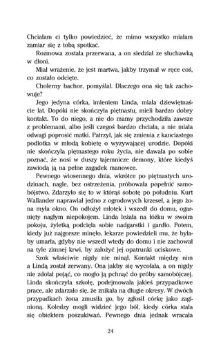 Chciaűam ci tylko powiedzieĺ, Ňe mimo wszystko miaűam
zamiar siĹ z tobâ spotkaĺ.
   Rozmowa zostaűa przerwana, a on siedziaű ze sűuchawkâ
w dűoni.
   Miaű wraŇenie, Ňe jest martwa, jakby trzymaű w rĹce coŔ,
co zostaűo odciĹte.
   Cholerny bachor, pomyŔlaű. Dlaczego ona siĹ tak zacho-
wuje?
   Jego jedyna córka, imieniem Linda, miaűa dziewiĹtnaŔ-
cie lat. Dopóki nie skoºczyűa piĹtnastu, mieli bardzo dobry
kontakt. To do niego, a nie do mamy przychodziűa zawsze
z problemami, albo jeŔli czegoŔ bardzo chciaűa, a nie miaűa
odwagi poprosiĺ matki. Patrzyű, jak siĹ zmienia z kanciastego
podlotka w műodâ kobietĹ o wyzywajâcej urodzie. Dopóki
nie skoºczyűa piĹtnastego roku Ňycia, nie dawaűa po sobie
poznaĺ, Ňe nosi w duszy tajemnicze demony, które kiedyŔ
zawiodâ jâ na peűne zagadek manowce.
   Pewnego wiosennego dnia, wkrótce po piĹtnastych uro-
dzinach, nagle, bez ostrzeŇenia, próbowaűa popeűniĺ samo-
bójstwo. Zdarzyűo siĹ to w którâŔ sobotĹ po poűudniu. Kurt
Wallander naprawiaű jedno z ogrodowych krzeseű, a jego Ňo-
na myűa okno. On odűoŇyű műotek i wszedű do domu, ogar-
niĹty nagűym niepokojem. Linda leŇaűa na űóŇku w swoim
pokoju, Ňyletkâ podciĹűa sobie nadgarstki i gardűo. Potem,
kiedy juŇ najgorsze minĹűo, lekarze powiedzieli mu, Ňe byűa-
by umarűa, gdyby nie wszedű wtedy do domu i nie zachowaű
na tyle zimnej krwi, by zaűoŇyĺ jej opatrunki uciskowe.
   Szok wűaŔciwie nigdy nie minâű. Kontakt miĹdzy nim
a Lindâ zostaű zerwany. Ona jakby siĹ wycofaűa, a on nigdy
nie zdoűaű pojâĺ, co mogűo jâ pchnâĺ do próby samobójczej.
Linda skoºczyűa szkoűĹ, podejmowaűa jakieŔ przypadkowe
prace, ale zdarzaűo siĹ, Ňe znikaűa na dűugie okresy. W dwóch
przypadkach Ňona zmusiűa go, by zgűosiű córkĹ jako zagi-
nionâ. Koledzy mogli widzieĺ jego ból, kiedy córka staűa
siĹ obiektem poszukiwaº. Pewnego dnia jednak wracaűa

                             24
 