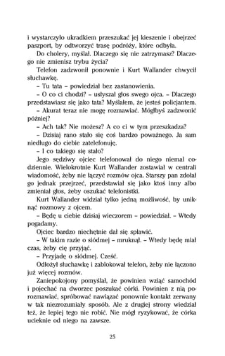 i wystarczyűo ukradkiem przeszukaĺ jej kieszenie i obejrzeĺ
paszport, by odtworzyĺ trasĹ podróŇy, które odbyűa.
    Do cholery, myŔlaű. Dlaczego siĹ nie zatrzymasz? Dlacze-
go nie zmienisz trybu Ňycia?
    Telefon zadzwoniű ponownie i Kurt Wallander chwyciű
sűuchawkĹ.
    — Tu tata — powiedziaű bez zastanowienia.
    — O co ci chodzi? — usűyszaű gűos swego ojca. — Dlaczego
przedstawiasz siĹ jako tata? MyŔlaűem, Ňe jesteŔ policjantem.
    — Akurat teraz nie mogĹ rozmawiaĺ. MógűbyŔ zadzwoniĺ
póÎniej?
    — Ach tak? Nie moŇesz? A co ci w tym przeszkadza?
    — Dzisiaj rano staűo siĹ coŔ bardzo powaŇnego. Ja sam
niedűugo do ciebie zatelefonujĹ.
    — I co takiego siĹ staűo?
    Jego sĹdziwy ojciec telefonowaű do niego niemal co-
dziennie. Wielokrotnie Kurt Wallander zostawiaű w centrali
wiadomoŔĺ, Ňeby nie űâczyĺ rozmów ojca. Starszy pan zdoűaű
go jednak przejrzeĺ, przedstawiaű siĹ jako ktoŔ inny albo
zmieniaű gűos, Ňeby oszukaĺ telefonistki.
    Kurt Wallander widziaű tylko jednâ moŇliwoŔĺ, by unik-
nâĺ rozmowy z ojcem.
    — BĹdĹ u ciebie dzisiaj wieczorem — powiedziaű. — Wtedy
pogadamy.
    Ojciec bardzo niechĹtnie daű siĹ spűawiĺ.
    — W takim razie o siódmej — mruknâű. — Wtedy bĹdĹ miaű
czas, Ňeby ciĹ przyjâĺ.
    — PrzyjadĹ o siódmej. CzeŔĺ.
    OdűoŇyű sűuchawkĹ i zablokowaű telefon, Ňeby nie űâczono
juŇ wiĹcej rozmów.
    Zaniepokojony pomyŔlaű, Ňe powinien wziâĺ samochód
i pojechaĺ na dworzec poszukaĺ córki. Powinien z niâ po-
rozmawiaĺ, spróbowaĺ nawiâzaĺ ponownie kontakt zerwany
w tak niezrozumiaűy sposób. Ale z drugiej strony wiedziaű
teŇ, Ňe lepiej tego nie robiĺ. Nie mógű ryzykowaĺ, Ňe córka
ucieknie od niego na zawsze.

                             25
 