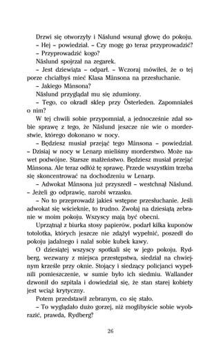 Drzwi siĹ otworzyűy i Näslund wsunâű gűowĹ do pokoju.
    — Hej — powiedziaű. — Czy mogĹ go teraz przyprowadziĺ?
    — Przyprowadziĺ kogo?
    Näslund spojrzaű na zegarek.
    — Jest dziewiâta — odparű. — Wczoraj mówiűeŔ, Ňe o tej
porze chciaűbyŔ mieĺ Klasa Månsona na przesűuchanie.
    — Jakiego Månsona?
    Näslund przyglâdaű mu siĹ zdumiony.
    — Tego, co okradű sklep przy Österleden. ZapomniaűeŔ
o nim?
    W tej chwili sobie przypomniaű, a jednoczeŔnie zdaű so-
bie sprawĹ z tego, Ňe Näslund jeszcze nie wie o morder-
stwie, którego dokonano w nocy.
    — BĹdziesz musiaű przejâĺ tego Månsona — powiedziaű.
— Dzisiaj w nocy w Lenarp mieliŔmy morderstwo. MoŇe na-
wet podwójne. Starsze maűŇeºstwo. BĹdziesz musiaű przejâĺ
Månsona. Ale teraz odűóŇ tĹ sprawĹ. Przede wszystkim trzeba
siĹ skoncentrowaĺ na dochodzeniu w Lenarp.
    — Adwokat Månsona juŇ przyszedű — westchnâű Näslund.
— JeŇeli go odprawiĹ, narobi wrzasku.
    — No to przeprowadÎ jakieŔ wstĹpne przesűuchanie. JeŔli
adwokat siĹ wŔcieknie, to trudno. Zwoűaj na dziesiâtâ zebra-
nie w moim pokoju. Wszyscy majâ byĺ obecni.
    Uprzâtnâű z biurka stosy papierów, podarű kilka kuponów
totolotka, których jeszcze nie zdâŇyű wypeűniĺ, poszedű do
pokoju jadalnego i nalaű sobie kubek kawy.
    O dziesiâtej wszyscy spotkali siĹ w jego pokoju. Ryd-
berg, wezwany z miejsca przestĹpstwa, siedziaű na chwiej-
nym krzeŔle przy oknie. Stojâcy i siedzâcy policjanci wypeű-
nili pomieszczenie, w sumie byűo ich siedmiu. Wallander
dzwoniű do szpitala i dowiedziaű siĹ, Ňe stan starej kobiety
jest wciâŇ krytyczny.
    Potem przedstawiű zebranym, co siĹ staűo.
    — To wyglâdaűo duŇo gorzej, niŇ moglibyŔcie sobie wyob-
raziĺ, prawda, Rydberg?

                             26
 