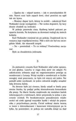 — Zgadza siĹ — odparű tamten. — Jak w amerykaºskim fil-
mie. Nawet czuĺ byűo zapach krwi, choĺ przecieŇ na ogóű
tak nie bywa.
   — Musimy zűapaĺ tych, którzy to zrobili — zakoºczyű Kurt
Wallander swoje wystâpienie. — Nie wolno dopuŔciĺ, by tacy
dranie chodzili na wolnoŔci.
   W pokoju panowaűa cisza. Rydberg bĹbniű palcami po
oparciu krzesűa. Na korytarzu za drzwiami rozlegű siĹ Ŕmiech
kobiety.
   Kurt Wallander rozejrzaű siĹ po pokoju. Znajdowali siĹ tu
wszyscy jego wspóűpracownicy. Nikt z nich nie byű mu szcze-
gólnie bliski. Ale stanowili zespóű.
   — No — powiedziaű. — To co robimy? PowinniŔmy zaczy-
naĺ.
   Byűo za dwadzieŔcia jedenasta.



                             3
    Za piĹtnaŔcie czwarta Kurt Wallander zdaű sobie sprawĹ,
Ňe jest gűodny. Lunchu w ciâgu dnia zjeŔĺ nie zdâŇyű. Po
zakoºczeniu zebrania zajâű siĹ organizowaniem poŔcigu za
mordercami z Lenarp. WciâŇ myŔlaű o mordercach w liczbie
mnogiej; miaű przeczucie, Ňe byűo ich wiĹcej niŇ jeden. Nie
potrafiű sobie wyobraziĺ, Ňe jeden czűowiek mógűby urzâdziĺ
takâ krwawâ űaÎniĹ.
    Na dworze byűo juŇ ciemno, kiedy usiadű w fotelu przy
swoim biurku, by podjâĺ próbĹ sformuűowania komunikatu
dla prasy. Na blacie biurka znajdowaűo siĹ mnóstwo kartek
informujâcych o telefonach, które przyniosűa tu jedna z pra-
cownic centrali. Po bezskutecznym poszukiwaniu wiado-
moŔci od córki zgarnâű wszystkie kartki i wűoŇyű do pojem-
nika z przychodzâcâ pocztâ. Chciaű uniknâĺ stania twarzâ
w twarz z dziennikarzami i kamerami telewizyjnymi po to
tylko, by powiedzieĺ, Ňe policja nie natrafiűa dotâd na Ŕlad

                             27
 