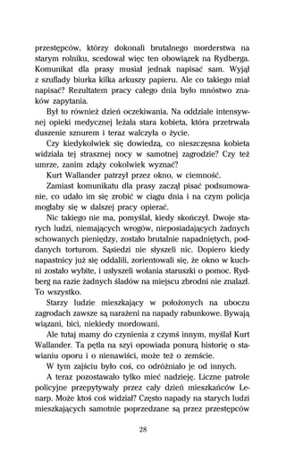 przestĹpców, którzy dokonali brutalnego morderstwa na
starym rolniku, scedowaű wiĹc ten obowiâzek na Rydberga.
Komunikat dla prasy musiaű jednak napisaĺ sam. Wyjâű
z szuflady biurka kilka arkuszy papieru. Ale co takiego miaű
napisaĺ? Rezultatem pracy caűego dnia byűo mnóstwo zna-
ków zapytania.
    Byű to równieŇ dzieº oczekiwania. Na oddziale intensyw-
nej opieki medycznej leŇaűa stara kobieta, która przetrwaűa
duszenie sznurem i teraz walczyűa o Ňycie.
    Czy kiedykolwiek siĹ dowiedzâ, co nieszczĹsna kobieta
widziaűa tej strasznej nocy w samotnej zagrodzie? Czy teŇ
umrze, zanim zdâŇy cokolwiek wyznaĺ?
    Kurt Wallander patrzyű przez okno, w ciemnoŔĺ.
    Zamiast komunikatu dla prasy zaczâű pisaĺ podsumowa-
nie, co udaűo im siĹ zrobiĺ w ciâgu dnia i na czym policja
mogűaby siĹ w dalszej pracy opieraĺ.
    Nic takiego nie ma, pomyŔlaű, kiedy skoºczyű. Dwoje sta-
rych ludzi, niemajâcych wrogów, nieposiadajâcych Ňadnych
schowanych pieniĹdzy, zostaűo brutalnie napadniĹtych, pod-
danych torturom. Sâsiedzi nie sűyszeli nic. Dopiero kiedy
napastnicy juŇ siĹ oddalili, zorientowali siĹ, Ňe okno w kuch-
ni zostaűo wybite, i usűyszeli woűania staruszki o pomoc. Ryd-
berg na razie Ňadnych Ŕladów na miejscu zbrodni nie znalazű.
To wszystko.
    Starzy ludzie mieszkajâcy w poűoŇonych na uboczu
zagrodach zawsze sâ naraŇeni na napady rabunkowe. Bywajâ
wiâzani, bici, niekiedy mordowani.
    Ale tutaj mamy do czynienia z czymŔ innym, myŔlaű Kurt
Wallander. Ta pĹtla na szyi opowiada ponurâ historiĹ o sta-
wianiu oporu i o nienawiŔci, moŇe teŇ o zemŔcie.
    W tym zajŔciu byűo coŔ, co odróŇniaűo je od innych.
    A teraz pozostawaűo tylko mieĺ nadziejĹ. Liczne patrole
policyjne przepytywaűy przez caűy dzieº mieszkaºców Le-
narp. MoŇe ktoŔ coŔ widziaű? CzĹsto napady na starych ludzi
mieszkajâcych samotnie poprzedzane sâ przez przestĹpców

                              28
 
