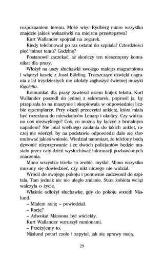 rozpoznaniem terenu. MoŇe wiĹc Rydberg mimo wszystko
znajdzie jakieŔ wskazówki na miejscu przestĹpstwa?
    Kurt Wallander spojrzaű na zegarek.
    Kiedy telefonowaű po raz ostatni do szpitala? CzterdzieŔci
piĹĺ minut temu? GodzinĹ?
    Postanowiű zaczekaĺ, aŇ skoºczy ten nieszczĹsny komu-
nikat dla prasy.
    WűoŇyű na uszy sűuchawki swojego maűego magnetofonu
i wűâczyű kasetĹ z Jussi Björling. Trzeszczâce dÎwiĹki nagra-
nia z lat trzydziestych nie zdoűaűy zagűuszyĺ Ŕwietnej muzyki
Rigoletta.
    Komunikat dla prasy zawieraű osiem linijek tekstu. Kurt
Wallander poszedű do jednej z sekretarek, poprosiű jâ, by
przepisaűa to na maszynie i skopiowaűa w odpowiedniej licz-
bie egzemplarzy. Przy okazji przeczytaű ankietĹ, która miaűa
byĺ rozesűana do mieszkaºców Lenarp i okolicy. Czy widzia-
no coŔ niezwykűego? CoŔ, co moŇna by űâczyĺ z brutalnym
napadem? Nie miaű wielkiego zaufania do takich ankiet, ra-
czej nie wierzyű, by na podstawie odpowiedzi daűo siĹ sfor-
muűowaĺ jakieŔ wnioski. Wiedziaű natomiast, Ňe telefony bĹdâ
dzwoniĺ nieprzerwanie i Ňe dwóch policjantów bĹdzie mu-
siaűo przez caűy dzieº wysűuchiwaĺ informacji pozbawionych
znaczenia.
    Mimo wszystko trzeba to zrobiĺ, myŔlaű. Mimo wszystko
musimy siĹ dowiedzieĺ, czy nikt niczego nie widziaű.
    Wróciű do swojego pokoju i ponownie zadzwoniű do szpi-
tala. Tam jednak nic nie ulegűo zmianie. Stara kobieta wciâŇ
walczyűa o Ňycie.
    WűaŔnie odűoŇyű sűuchawkĹ, gdy do pokoju wszedű Näs-
lund.
    — Miaűem racjĹ — powiedziaű.
    — RacjĹ?
    — Adwokat Månsona byű wŔciekűy.
    Kurt Wallander wzruszyű ramionami.
    — PrzeŇyjemy to.
    Näslund potarű czoűo i zapytaű, jak siĹ sprawy majâ.

                              29
 