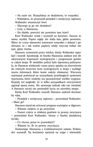 — Na razie nic. RuszyliŔmy ze Ŕledztwem, to wszystko.
    — Widziaűem, Ňe przyszedű protokóű z medycyny sâdowej.
    Wallander zmarszczyű brwi.
    — Dlaczego ja go nie dostaűem?
    — LeŇy u Hanssona.
    — Do diabűa, przecieŇ nie powinien tam leŇeĺ!
    Kurt Wallander wstaű i wyszedű na korytarz. Zawsze to
samo, myŔlaű. Papier nigdy nie trafia tam, gdzie powinien.
Mimo Ňe coraz staranniej notowano wszystko z datami i go-
dzinami, to i tak waŇne papiery miaűy zwyczaj trafiaĺ nie
tam, gdzie trzeba.
    Hansson rozmawiaű przez telefon, kiedy Wallander zapu-
kaű i wszedű. Spostrzegű, Ňe biurko Hanssona zasűane jest Île
ukrywanymi kuponami wyŔcigowymi i programami gonitw
w caűym kraju. W siedzibie policji byűo tajemnicâ poliszyne-
la, Ňe Hansson wiĹkszoŔĺ czasu pracy spĹdza na dzwonieniu
do róŇnych trenerów koni wyŔcigowych w kraju i wybűagi-
waniu informacji, które konie naleŇy obstawiaĺ. Wieczory
natomiast poŔwiĹcaű na wymyŔlanie przebiegűych systemów
typowania, które miaűyby mu gwarantowaĺ wielkie wygrane.
KrâŇyűy teŇ pogűoski, Ňe w kilku przypadkach rzeczywiŔcie
zgarnâű sporâ sumĹ. Nic pewnego jednak nikt nie wiedziaű.
A Hansson raczej nie prowadziű Ňycia na szerokiej stopie.
    Kiedy Kurt Wallander wszedű, Hansson zasűoniű sűuchaw-
kĹ rĹkâ.
    — Protokóű z medycyny sâdowej — powiedziaű Wallander.
— Masz go?
    Hansson staraű siĹ schowaĺ program wyŔcigów w Jägersro.
    — WűaŔnie miaűem ci go przynieŔĺ.
    — Numer cztery w siódmej gonitwie to pewny zwyciĹzca
— powiedziaű Kurt Wallander, biorâc z biurka plastikowâ
teczkĹ.
    — Co chcesz przez to powiedzieĺ?
    — WűaŔnie to. Ďe to pewny zwyciĹzca.
    Zostawiajâc Hanssona z rozdziawionymi ustami, Wallan-
der wyszedű. Na korytarzu spojrzaű na zegar i stwierdziű,

                             30
 