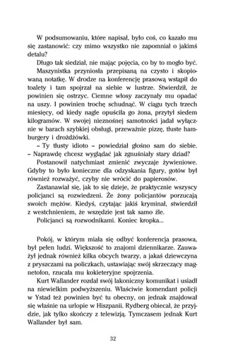 W podsumowaniu, które napisaű, byűo coŔ, co kazaűo mu
siĹ zastanowiĺ: czy mimo wszystko nie zapomniaű o jakimŔ
detalu?
    Dűugo tak siedziaű, nie majâc pojĹcia, co by to mogűo byĺ.
    Maszynistka przyniosűa przepisanâ na czysto i skopio-
wanâ notatkĹ. W drodze na konferencjĹ prasowâ wstâpiű do
toalety i tam spojrzaű na siebie w lustrze. Stwierdziű, Ňe
powinien siĹ ostrzyc. Ciemne wűosy zaczynaűy mu opadaĺ
na uszy. I powinien trochĹ schudnâĺ. W ciâgu tych trzech
miesiĹcy, od kiedy nagle opuŔciűa go Ňona, przytyű siedem
kilogramów. W swojej nieznoŔnej samotnoŔci jadaű wyűâcz-
nie w barach szybkiej obsűugi, przewaŇnie pizzĹ, tűuste ham-
burgery i droŇdŇówki.
    — Ty tűusty idioto — powiedziaű gűoŔno sam do siebie.
— NaprawdĹ chcesz wyglâdaĺ jak zgnuŔniaűy stary dziad?
    Postanowiű natychmiast zmieniĺ zwyczaje Ňywieniowe.
Gdyby to byűo konieczne dla odzyskania figury, gotów byű
równieŇ rozwaŇyĺ, czyby nie wróciĺ do papierosów.
    Zastanawiaű siĹ, jak to siĹ dzieje, Ňe praktycznie wszyscy
policjanci sâ rozwiedzeni. Ďe Ňony policjantów porzucajâ
swoich mĹŇów. KiedyŔ, czytajâc jakiŔ kryminaű, stwierdziű
z westchnieniem, Ňe wszĹdzie jest tak samo Île.
    Policjanci sâ rozwodnikami. Koniec kropka...

    Pokój, w którym miaűa siĹ odbyĺ konferencja prasowa,
byű peűen ludzi. WiĹkszoŔĺ to znajomi dziennikarze. Zauwa-
Ňyű jednak równieŇ kilka obcych twarzy, a jakaŔ dziewczyna
z pryszczami na policzkach, ustawiajâc swój skrzeczâcy mag-
netofon, rzucaűa mu kokieteryjne spojrzenia.
    Kurt Wallander rozdaű swój lakoniczny komunikat i usiadű
na niewielkim podwyŇszeniu. WűaŔciwie komendant policji
w Ystad teŇ powinien byĺ tu obecny, on jednak znajdowaű
siĹ wűaŔnie na urlopie w Hiszpanii. Rydberg obiecaű, Ňe przyj-
dzie, jak tylko skoºczy z telewizjâ. Tymczasem jednak Kurt
Wallander byű sam.

                              32
 