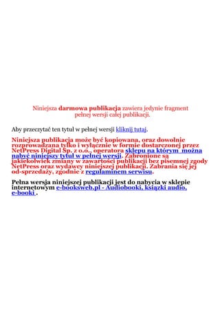 Niniejsza darmowa publikacja zawiera jedynie fragment
                      pełnej wersji całej publikacji.

Aby przeczytać ten tytuł w pełnej wersji kliknij tutaj.
Niniejsza publikacja może być kopiowana, oraz dowolnie
rozprowadzana tylko i wyłącznie w formie dostarczonej przez
NetPress Digital Sp. z o.o., operatora sklepu na którym można
nabyć niniejszy tytuł w pełnej wersji. Zabronione są
jakiekolwiek zmiany w zawartości publikacji bez pisemnej zgody
NetPress oraz wydawcy niniejszej publikacji. Zabrania się jej
od-sprzedaży, zgodnie z regulaminem serwisu.
Pełna wersja niniejszej publikacji jest do nabycia w sklepie
internetowym e-booksweb.pl - Audiobooki, ksiązki audio,
e-booki .
 