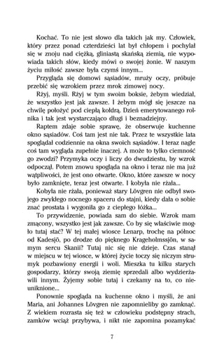 Kochaĺ. To nie jest sűowo dla takich jak my. Czűowiek,
który przez ponad czterdzieŔci lat byű chűopem i pochylaű
siĹ w znoju nad ciĹŇkâ, gliniastâ skaºskâ ziemiâ, nie wypo-
wiada takich sűów, kiedy mówi o swojej Ňonie. W naszym
Ňyciu miűoŔĺ zawsze byűa czymŔ innym...
    Przyglâda siĹ domowi sâsiadów, mruŇy oczy, próbuje
przebiĺ siĹ wzrokiem przez mrok zimowej nocy.
    RŇyj, myŔli. RŇyj w tym swoim boksie, Ňebym wiedziaű,
Ňe wszystko jest jak zawsze. I Ňebym mógű siĹ jeszcze na
chwilĹ poűoŇyĺ pod ciepűâ koűdrâ. Dzieº emerytowanego rol-
nika i tak jest wystarczajâco dűugi i beznadziejny.
    Raptem zdaje sobie sprawĹ, Ňe obserwuje kuchenne
okno sâsiadów. CoŔ tam jest nie tak. Przez te wszystkie lata
spoglâdaű codziennie na okna swoich sâsiadów. I teraz nagle
coŔ tam wyglâda zupeűnie inaczej. A moŇe to tylko ciemnoŔĺ
go zwodzi? Przymyka oczy i liczy do dwudziestu, by wzrok
odpoczâű. Potem znowu spoglâda na okno i teraz nie ma juŇ
wâtpliwoŔci, Ňe jest ono otwarte. Okno, które zawsze w nocy
byűo zamkniĹte, teraz jest otwarte. I kobyűa nie rŇaűa...
    Kobyűa nie rŇaűa, poniewaŇ stary Lövgren nie odbyű swo-
jego zwykűego nocnego spaceru do stajni, kiedy daűa o sobie
znaĺ prostata i wygoniűa go z ciepűego űóŇka...
    To przywidzenie, powiada sam do siebie. Wzrok mam
zmâcony, wszystko jest jak zawsze. Co by siĹ wűaŔciwie mog-
űo tutaj staĺ? W tej maűej wiosce Lenarp, trochĹ na póűnoc
od Kadesjö, po drodze do piĹknego Krageholmssjön, w sa-
mym sercu Skanii? Tutaj nic siĹ nie dzieje. Czas stanâű
w miejscu w tej wiosce, w której Ňycie toczy siĹ niczym stru-
myk pozbawiony energii i woli. Mieszka tu kilku starych
gospodarzy, którzy swojâ ziemiĹ sprzedali albo wydzierŇa-
wili innym. Ďyjemy sobie tutaj i czekamy na to, co nie-
uniknione...
    Ponownie spoglâda na kuchenne okno i myŔli, Ňe ani
Maria, ani Johannes Lövgren nie zapomnieliby go zamknâĺ.
Z wiekiem rozrasta siĹ teŇ w czűowieku podstĹpny strach,
zamków wciâŇ przybywa, i nikt nie zapomina pozamykaĺ

                              7
 