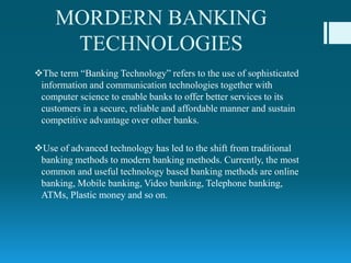 MORDERN BANKING
TECHNOLOGIES
The term “Banking Technology” refers to the use of sophisticated
information and communication technologies together with
computer science to enable banks to offer better services to its
customers in a secure, reliable and affordable manner and sustain
competitive advantage over other banks.
Use of advanced technology has led to the shift from traditional
banking methods to modern banking methods. Currently, the most
common and useful technology based banking methods are online
banking, Mobile banking, Video banking, Telephone banking,
ATMs, Plastic money and so on.
 