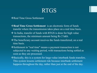 RTGS
Real Time Gross Settlement
Real Time Gross Settlement is an electronic form of funds
transfer where the transmission takes place on a real time basis.
 In India, transfer of funds with RTGS is done for high value
transactions, the minimum amount being Rs 2 lakh.
The beneficiary account receives the funds transferred, on a real
time basis.
Settlement in "real time" means a payment transaction is not
subjected to any waiting period, with transactions being settled as
soon as they are processed.
Basically, this is a system for large-value interbank funds transfers.
This system lessens settlement risk because interbank settlement
happens throughout the day, rather than just at the end of the day.
 