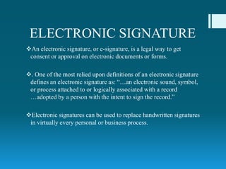 ELECTRONIC SIGNATURE
An electronic signature, or e-signature, is a legal way to get
consent or approval on electronic documents or forms.
. One of the most relied upon definitions of an electronic signature
defines an electronic signature as: “…an electronic sound, symbol,
or process attached to or logically associated with a record
…adopted by a person with the intent to sign the record.”
Electronic signatures can be used to replace handwritten signatures
in virtually every personal or business process.
 