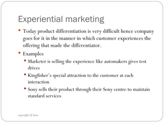 Experiential marketing Today product differentiation is very difficult hence company goes for it in the manner in which customer experiences the offering that made the differentiator.  Examples  Marketer is selling the experience like automakers gives test drives  Kingfisher’s special attraction to the customer at each interaction  Sony sells their product through their Sony centre to maintain standard services  copyright @ hum 