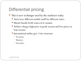 Differential pricing  This is new technique used by the marketer today  Airtel uses different mobile tariff for different states  Maruti Suzuki Swift comes in 6 variants Airlines charges high price in peak seasons and low prices at lean seasons  International airline give 3 tier structure Economy  Business  Executive  copyright @ hum 