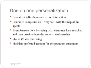 One on one personalization Basically it talks about one to one interaction  Insurance companies do it very well with the help of the agents  Even Amazon do it by seeing what customer have searched and then provide them the same type of searches  Use of  CRM  is increasing  Hdfc has preferred account for the premium customers  copyright @ hum 