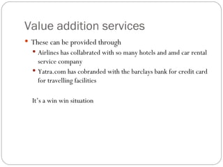 Value addition services  These can be provided through  Airlines has collabrated with so many hotels and amd car rental service company  Yatra.com has cobranded with the barclays bank for credit card for travelling facilities  It’s a win win situation  
