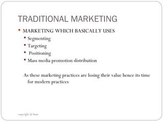 TRADITIONAL MARKETING  MARKETING WHICH BASICALLY USES  Segmenting  Targeting  Positioning Mass media promotion distribution  As these marketing practices are losing their value hence its time for modern practices  copyright @ hum 