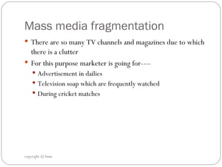 Mass media fragmentation  There are so many TV channels and magazines due to which there is a clutter  For this purpose marketer is going for---- Advertisement in dailies  Television soap which are frequently watched  During cricket matches copyright @ hum 