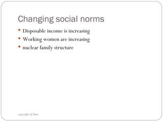 Changing social norms Disposable income is increasing Working women are increasing  nuclear family structure copyright @ hum 
