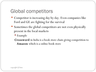 Global competitors  Competitor is increasing day by day. Even companies like Ford and GE are fighting for the survival Sometimes the global competitors are not even physically present in the local markets  Example  Crossword  in India is a book store chain giving competition to  Amazon  which is a online book store  copyright @ hum 