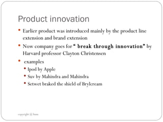 Product innovation  Earlier product was introduced mainly by the product line extension and brand extension  Now company goes for  “ break through innovation”  by Harvard professor Clayton Christensen examples  Ipod by Apple  Suv by Mahindra and Mahindra  Setwet braked the shield of Brylcream  copyright @ hum 
