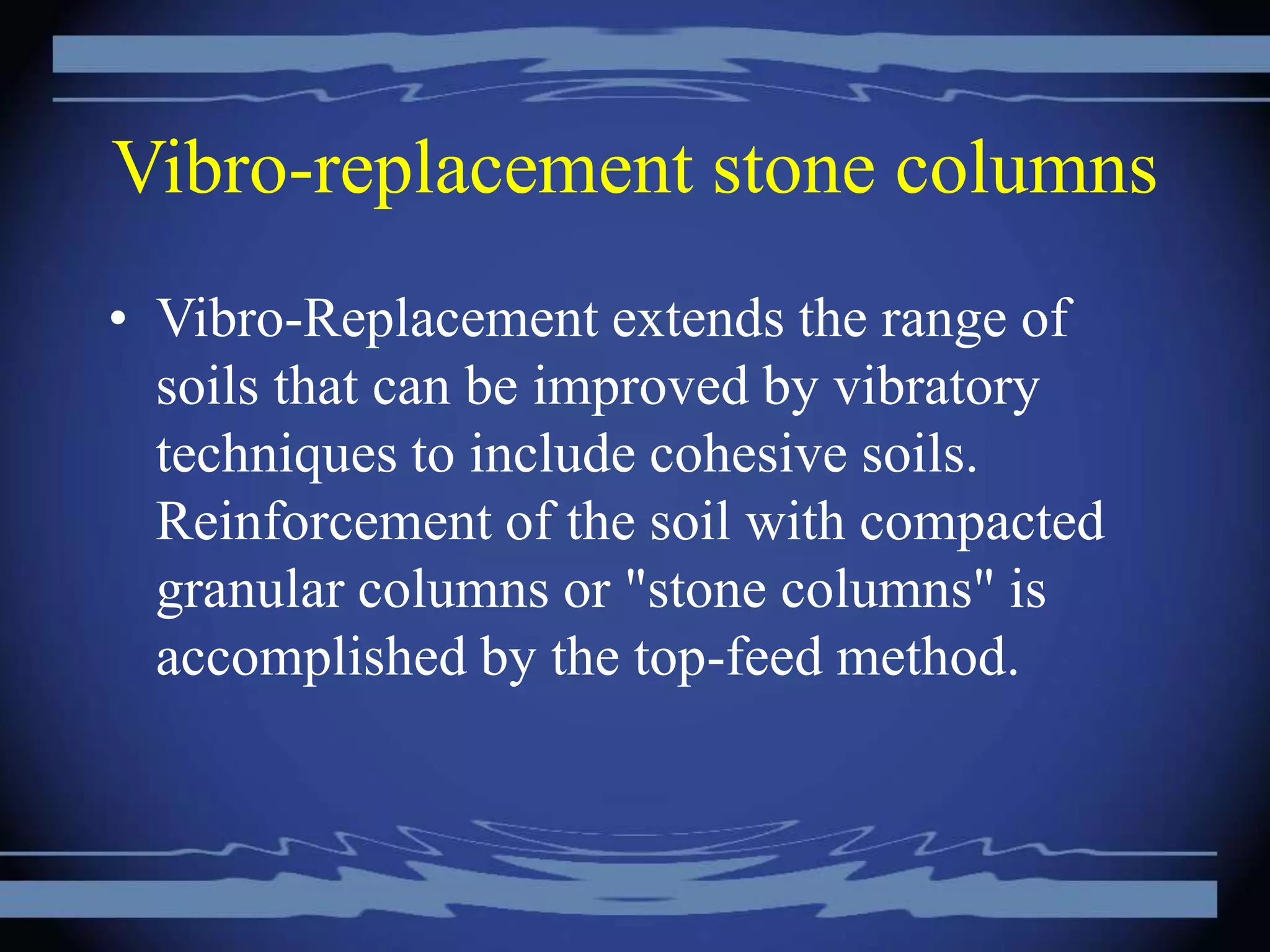 Vibro-replacement stone columns
• Vibro-Replacement extends the range of
soils that can be improved by vibratory
techniques to include cohesive soils.
Reinforcement of the soil with compacted
granular columns or "stone columns" is
accomplished by the top-feed method.
 