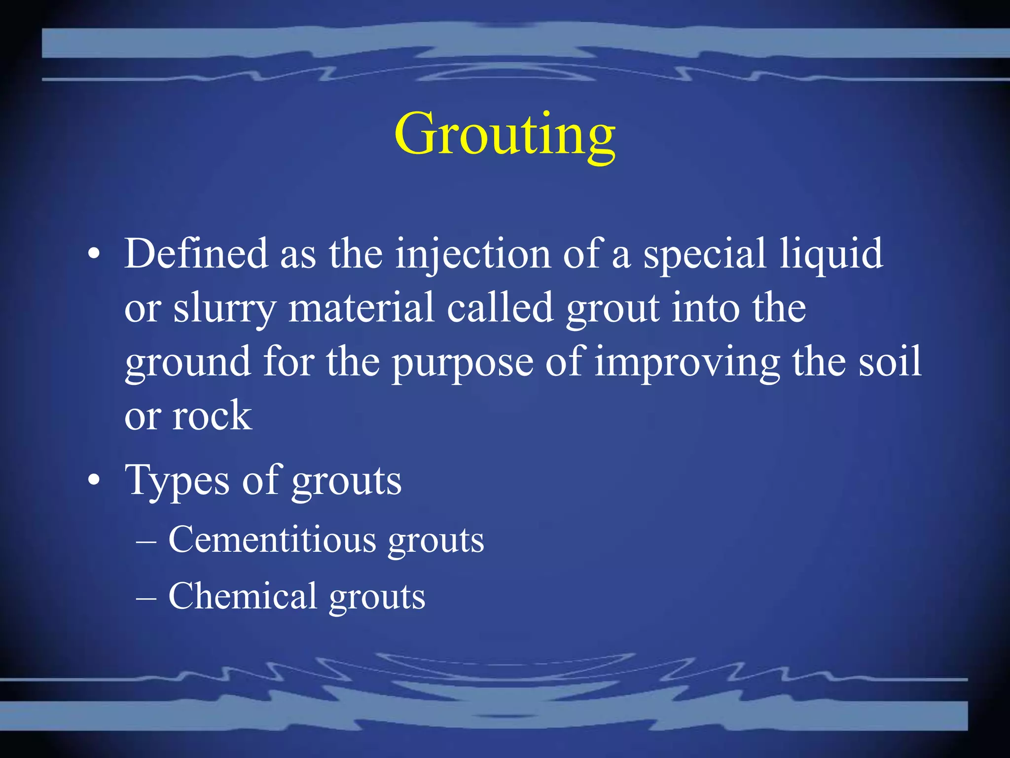 Grouting
• Defined as the injection of a special liquid
or slurry material called grout into the
ground for the purpose of improving the soil
or rock
• Types of grouts
– Cementitious grouts
– Chemical grouts
 