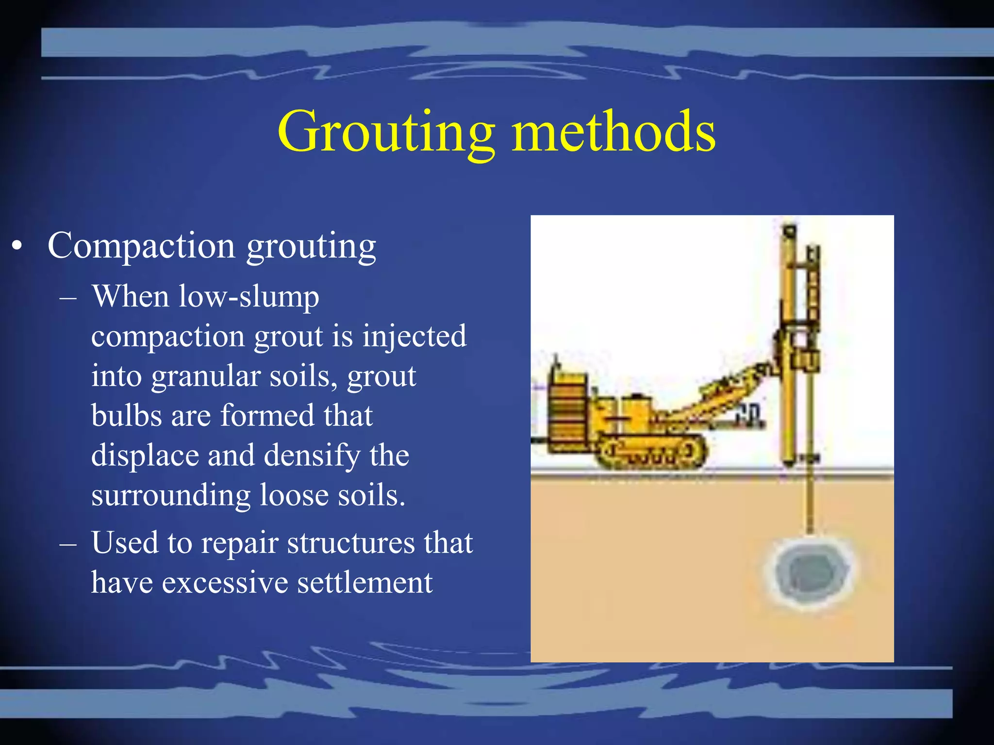 Grouting methods
• Compaction grouting
– When low-slump
compaction grout is injected
into granular soils, grout
bulbs are formed that
displace and densify the
surrounding loose soils.
– Used to repair structures that
have excessive settlement
 