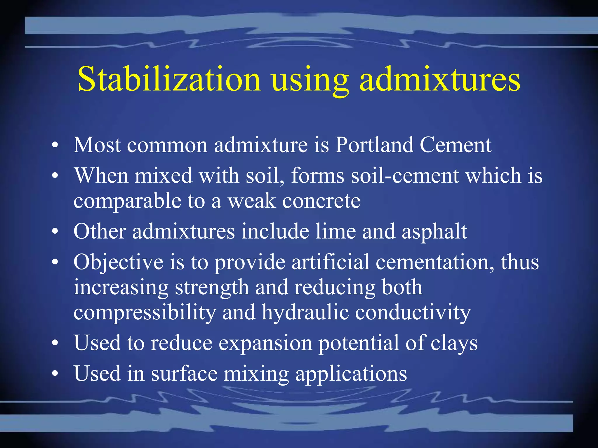 Stabilization using admixtures
• Most common admixture is Portland Cement
• When mixed with soil, forms soil-cement which is
comparable to a weak concrete
• Other admixtures include lime and asphalt
• Objective is to provide artificial cementation, thus
increasing strength and reducing both
compressibility and hydraulic conductivity
• Used to reduce expansion potential of clays
• Used in surface mixing applications
 