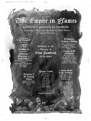 EMP_FLA_01_03   29/1/04    10:22 am    Page 1




            The Empire in Flames
                          A wilderness expansion for Mordheim
                      By scribes Steve Hambrook, Nick Kyme, Mark Havener
                                       & Anthony Reynolds

                   Cover Painting
                                                                             Production,
                “The Balewolf”
                     Paul Jeacock                                          Design & Editing
                                                                             Steve Hambrook, Darius
                     Logo by                                                     Hinks, Dan Drane,
                    Nuala Kennedy                  Dedicated to the          Ulisse Razzini & Michelle
                                                                                       Barson
                 Mordheim by                         Memory of
                   Tuomas Pirinen                                              Design of the
                  Illustrious                   Steve Hambrook                  Miniatures
                                                                               Mark Bedford, Felix
                 Illustrators &                     1970-2003                Paniagua, Dave Andrews,
                 Embellishers                                              Colin Dixon, Gary Morley,
                                                                              Aly Morrisson, Trish
            John Blanche, Alex Boyd, David
                                                                            Morrisson, Brian Nelson,
                       Gallagher,
                                                                           Alan Perry & Michael Perry
             Nuala Kennedy, Karl Kopinski,
                     Paul Smith &
                      John Wigley


                                                                        & many thanks
                                                    Fanatic Studio
                                                       Jervis Johnson   to the following:
                            Paynters of               Steve Hambrook     Terry Maltman, Steve
                                                                         Gibbs, Rinku & Space
                            the Gaming                   Andy Hall
                                                                          McQuirk for their
                                                         Matt Keefe
                               Pieces                   Keith Krelle
                                                                           invaluable advice.
                          Jonathon Taylor-Yorke,
                                                       Tom Merrigan      Anthony Reynolds, Paul
                          Mark Latham & Darron
                                  Bowley                Gary Roach      Jeacock, Darius Hinks &
                                                       Ulisse Razzini    Dan Drane for all their
                                                       Mark Bedford         generous help at a
                                                                              difficult time.


                                                   www.Mordheim.com
 