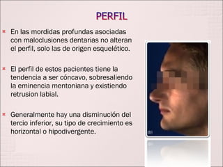 En las mordidas profundas asociadas con maloclusiones dentarias no alteran el perfil, solo las de origen esquelético. El perfil de estos pacientes tiene la tendencia a ser cóncavo, sobresaliendo la eminencia mentoniana y existiendo retrusion labial. Generalmente hay una disminución del tercio inferior, su tipo de crecimiento es horizontal o hipodivergente. 