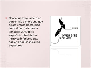 Chaconas lo considera en porcentaje y menciona que existe una sobremordida vertical normal cuando cerca del 20% de la superficie labial de los incisivos inferiores esta cubierta por los incisivos superiores. 
