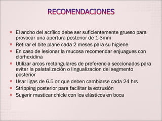 El ancho del acrílico debe ser suficientemente grueso para provocar una apertura posterior de 1-3mm Retirar el bite plane cada 2 meses para su higiene En caso de lesionar la mucosa recomendar enjuagues con clorhexidina Utilizar arcos rectangulares de preferencia seccionados para evitar la palatalización o lingualizacion del segmento posterior Usar ligas de 6.5 oz que deben cambiarse cada 24 hrs Stripping posterior para facilitar la extrusión Sugerir masticar chicle con los elásticos en boca 