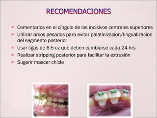 Cementarlos en el cíngulo de los incisivos centrales superiores Utilizar arcos pesados para evitar palatinizacion/lingualizacion del segmento posterior Usar ligas de 6.5 oz que deben cambiarse cada 24 hrs Realizar stripping posterior para facilitar la extrusión Sugerir mascar chicle 
