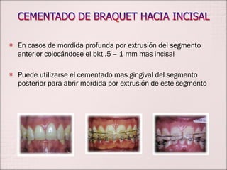En casos de mordida profunda por extrusión del segmento anterior colocándose el bkt .5 – 1 mm mas incisal Puede utilizarse el cementado mas gingival del segmento posterior para abrir mordida por extrusión de este segmento 