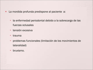 La mordida profunda predispone al paciente  a: la enfermedad periodontal debido a la sobrecarga de las fuerzas oclusales  tensión excesiva trauma problemas funcionales (limitación de los movimientos de lateralidad)  bruxismo.  