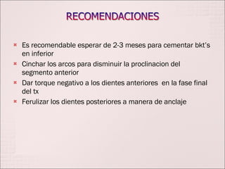 Es recomendable esperar de 2-3 meses para cementar bkt’s en inferior Cinchar los arcos para disminuir la proclinacion del segmento anterior Dar torque negativo a los dientes anteriores  en la fase final del tx Ferulizar los dientes posteriores a manera de anclaje  
