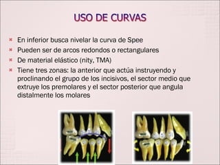 En inferior busca nivelar la curva de Spee Pueden ser de arcos redondos o rectangulares  De material elástico (nity, TMA) Tiene tres zonas: la anterior que actúa instruyendo y proclinando el grupo de los incisivos, el sector medio que extruye los premolares y el sector posterior que angula distalmente los molares 