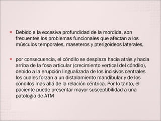Debido a la excesiva profundidad de la mordida, son frecuentes los problemas funcionales que afectan a los músculos temporales, maseteros y pterigoideos laterales,  por consecuencia, el cóndilo se desplaza hacia atrás y hacia arriba de la fosa articular (crecimiento vertical del cóndilo), debido a la erupción lingualizada de los incisivos centrales los cuales forzan a un distalamiento mandibular y de los cóndilos mas allá de la relación céntrica. Por lo tanto, el paciente puede presentar mayor susceptibilidad a una patología de ATM 