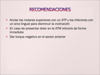 Anclar los molares superiores con un ATP y los inferiores con un arco lingual para disminuir la inclinación En caso de presentar dolor en la ATM retirarlo de forma inmediata Dar torque negativo en el sector anterior 