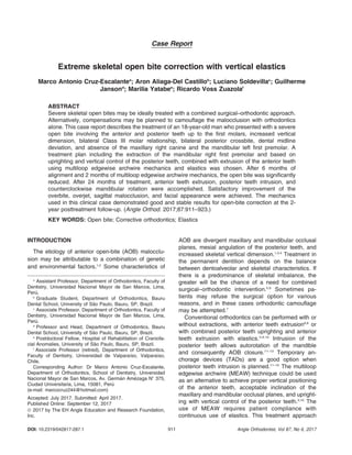 Case Report
Extreme skeletal open bite correction with vertical elastics
Marco Antonio Cruz-Escalantea
; Aron Aliaga-Del Castillob
; Luciano Soldevillac
; Guilherme
Jansond
; Marilia Yatabee
; Ricardo Voss Zuazolaf
ABSTRACT
Severe skeletal open bites may be ideally treated with a combined surgical–orthodontic approach.
Alternatively, compensations may be planned to camouflage the malocclusion with orthodontics
alone. This case report describes the treatment of an 18-year-old man who presented with a severe
open bite involving the anterior and posterior teeth up to the first molars, increased vertical
dimension, bilateral Class III molar relationship, bilateral posterior crossbite, dental midline
deviation, and absence of the maxillary right canine and the mandibular left first premolar. A
treatment plan including the extraction of the mandibular right first premolar and based on
uprighting and vertical control of the posterior teeth, combined with extrusion of the anterior teeth
using multiloop edgewise archwire mechanics and elastics was chosen. After 6 months of
alignment and 2 months of multiloop edgewise archwire mechanics, the open bite was significantly
reduced. After 24 months of treatment, anterior teeth extrusion, posterior teeth intrusion, and
counterclockwise mandibular rotation were accomplished. Satisfactory improvement of the
overbite, overjet, sagittal malocclusion, and facial appearance were achieved. The mechanics
used in this clinical case demonstrated good and stable results for open-bite correction at the 2-
year posttreatment follow-up. (Angle Orthod. 2017;87:911–923.)
KEY WORDS: Open bite; Corrective orthodontics; Elastics
INTRODUCTION
The etiology of anterior open-bite (AOB) malocclu-
sion may be attributable to a combination of genetic
and environmental factors.1,2
Some characteristics of
AOB are divergent maxillary and mandibular occlusal
planes, mesial angulation of the posterior teeth, and
increased skeletal vertical dimension.1,3,4
Treatment in
the permanent dentition depends on the balance
between dentoalveolar and skeletal characteristics. If
there is a predominance of skeletal imbalance, the
greater will be the chance of a need for combined
surgical–orthodontic intervention.5,6
Sometimes pa-
tients may refuse the surgical option for various
reasons, and in these cases orthodontic camouflage
may be attempted.7
Conventional orthodontics can be performed with or
without extractions, with anterior teeth extrusion6,8
or
with combined posterior teeth uprighting and anterior
teeth extrusion with elastics.3,9,10
Intrusion of the
posterior teeth allows autorotation of the mandible
and consequently AOB closure.11–13
Temporary an-
chorage devices (TADs) are a good option when
posterior teeth intrusion is planned.11–15
The multiloop
edgewise archwire (MEAW) technique could be used
as an alternative to achieve proper vertical positioning
of the anterior teeth, acceptable inclination of the
maxillary and mandibular occlusal planes, and upright-
ing with vertical control of the posterior teeth.3,10
The
use of MEAW requires patient compliance with
continuous use of elastics. This treatment approach
a
Assistant Professor, Department of Orthodontics, Faculty of
Dentistry, Universidad Nacional Mayor de San Marcos, Lima,
Per´u.
b
Graduate Student, Department of Orthodontics, Bauru
Dental School, University of Sa˜o Paulo, Bauru, SP, Brazil.
c
Associate Professor, Department of Orthodontics, Faculty of
Dentistry, Universidad Nacional Mayor de San Marcos, Lima,
Per´u.
d
Professor and Head, Department of Orthodontics, Bauru
Dental School, University of Sa˜o Paulo, Bauru, SP, Brazil.
e
Postdoctoral Fellow, Hospital of Rehabilitation of Craniofa-
cial Anomalies, University of Sa˜o Paulo, Bauru, SP, Brazil.
f
Associate Professor (retired), Department of Orthodontics,
Faculty of Dentistry, Universidad de Valpara´ıso, Valpara´ıso,
Chile.
Corresponding Author: Dr Marco Antonio Cruz-Escalante,
Department of Orthodontics, School of Dentistry, Universidad
Nacional Mayor de San Marcos, Av. Germa´n Am´ezaga N8 375,
Ciudad Universitaria, Lima, 15081, Per´u
(e-mail: marcocruz244@hotmail.com)
Accepted: July 2017. Submitted: April 2017.
Published Online: September 12, 2017
Ó 2017 by The EH Angle Education and Research Foundation,
Inc.
DOI: 10.2319/042817-287.1 Angle Orthodontist, Vol 87, No 6, 2017911
 