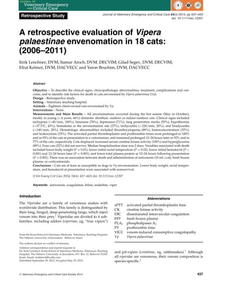 Retrospective Study Journal of Veterinary Emergency and Critical Care 24(4) 2014, pp 437–443
doi: 10.1111/vec.12207
A retrospective evaluation of Vipera
palaestinae envenomation in 18 cats:
(2006–2011)
Itzik Lenchner, DVM; Itamar Aroch, DVM, DECVIM; Gilad Segev, DVM, DECVIM;
Efrat Kelmer, DVM, DACVECC and Yaron Bruchim, DVM, DACVECC
Abstract
Objective – To describe the clinical signs, clinicopathologic abnormalities, treatment, complications and out-
come, and to identify risk factors for death in cats envenomed by Vipera palaestinae (Vp).
Design – Retrospective study.
Setting – Veterinary teaching hospital.
Animals – Eighteen client-owned cats envenomed by Vp.
Interventions – None.
Measurements and Main Results – All envenomations occurred during the hot season (May to October),
mostly in young (<4 years, 66%) domestic shorthair, outdoor or indoor-outdoor cats. Clinical signs included
tachypnea (>40/min, 100%), lameness (78%), depression (71%), fang penetration marks (55%), hypothermia
(<37.5°C, 43%), hematoma at the envenomation site (27%), tachycardia (>220/min, 20%), and bradycardia
(<140/min, 20%). Hematologic abnormalities included thrombocytopenia (89%), hemoconcentration (33%),
and leukocytosis (33%). The activated partial thromboplastin and prothrombin times were prolonged in 100%
and in 93% of the cats at presentation to a veterinarian, and remained prolonged 12–24 hours later in 92% and in
77% of the cats, respectively. Cats displayed increased serum creatine kinase activity (100%) and hyperglycemia
(89%). Four cats (22%) did not survive. Median hospitalization time was 2 days. Variables associated with death
included lower body weight (P = 0.01), lower initial rectal temperature (P = 0.02), lower initial hematocrit (P <
0.001) and 12–24 hours later (P = 0.001), and lower total plasma protein at 12–24 hours following presentation
(P = 0.001). There was no association between death and administration of antivenom (10 mL/cat), fresh frozen
plasma, or corticosteroids.
Conclusions – Cats are at least as susceptible as dogs to Vp envenomation. Lower body weight, rectal temper-
ature, and hematocrit at presentation were associated with nonsurvival.
(J Vet Emerg Crit Care 2014; 24(4): 437–443) doi: 10.1111/vec.12207
Keywords: antivenom, coagulation, feline, snakebite, viper
Introduction
The Viperidae are a family of venomous snakes with
worldwide distribution. This family is distinguished by
their long, hinged, deep-penetrating fangs, which inject
venom into their prey.1
Viperidae are divided to 4 sub-
families, including adders (viperinae, eg, “true vipers”)
From the Koret School of Veterinary Medicine, Veterinary Teaching Hospital,
The Hebrew University of Jerusalem, Rehovot, Israel.
The authors declare no conflict of interests.
Address correspondence and reprint requests to
Dr. Itzik Lenchner, Koret School of Veterinary Medicine, Veterinary Teaching
Hospital, The Hebrew University of Jerusalem, P.O. Box 12, Rehovot 76100,
Israel. Email: itziklench@walla.com
Submitted September 29, 2012; Accepted May 25, 2014.
Abbreviations
aPTT activated partial thromboplastin time
CK creatine kinase activity
DIC disseminated intravascular coagulation
FFP fresh frozen plasma
PLA2 phospholipases A2
PT prothrombin time
VICC venom-induced consumptive coagulopathy
Vp Vipera palaestinae
and pit-vipers (crotalinae, eg, rattlesnakes).1
Although
all viperidae are venomous, their venom composition is
species-specific.2
C
 Veterinary Emergency and Critical Care Society 2014 437
 