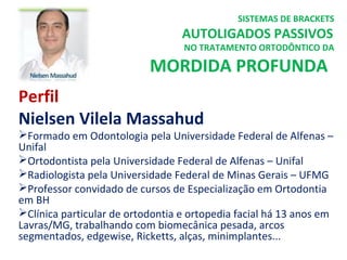 Perfil
Nielsen Vilela Massahud
Formado em Odontologia pela Universidade Federal de Alfenas –
Unifal
Ortodontista pela Universidade Federal de Alfenas – Unifal
Radiologista pela Universidade Federal de Minas Gerais – UFMG
Professor convidado de cursos de Especialização em Ortodontia
em BH
Clínica particular de ortodontia e ortopedia facial há 13 anos em
Lavras/MG, trabalhando com biomecânica pesada, arcos
segmentados, edgewise, Ricketts, alças, minimplantes...
SISTEMAS DE BRACKETS
AUTOLIGADOS PASSIVOS
NO TRATAMENTO ORTODÔNTICO DA
MORDIDA PROFUNDA
 