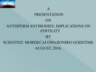 A
PRESENTATION
ON
ANTISPERM ANTIBODIES: IMPLICATIONS ON
FERTILITY
BY
SCIENTIST. MORDECAI OWAJIONIRO GODSTIME
AUGUST, 2016.
 