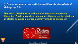 l) Como sabemos que o dizimo é diferente das ofertas?
Malaquias 3:8
Este verso discrimina os dízimos e as ofertas como sendo
diferentes. Os dízimos são exatamente 10% a serem devolvidos e
as ofertas segundo o coração sentir vontade de agradecer.
Especialidade de Mordomia
 