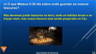 n) O que Mateus 6:20 diz sobre onde guardar os nossos
tesouros?
Não devemos juntar tesouros na terra, onde os ladrões levam e as
traças roem, mas nosso tesouro esta sendo preparado no Céu
Especialidade de Mordomia
 