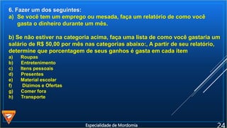 6. Fazer um dos seguintes:
a) Se você tem um emprego ou mesada, faça um relatório de como você
gasta o dinheiro durante um mês.
b) Se não estiver na categoria acima, faça uma lista de como você gastaria um
salário de R$ 50,00 por mês nas categorias abaixo:, A partir de seu relatório,
determine que porcentagem de seus ganhos é gasta em cada item
a) Roupas
b) Entretenimento
c) Itens pessoais
d) Presentes
e) Material escolar
f) Dízimos e Ofertas
g) Comer fora
h) Transporte
Especialidade de Mordomia
 