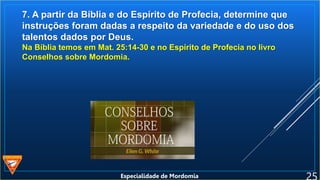 7. A partir da Bíblia e do Espírito de Profecia, determine que
instruções foram dadas a respeito da variedade e do uso dos
talentos dados por Deus.
Na Bíblia temos em Mat. 25:14-30 e no Espírito de Profecia no livro
Conselhos sobre Mordomia.
Especialidade de Mordomia
 